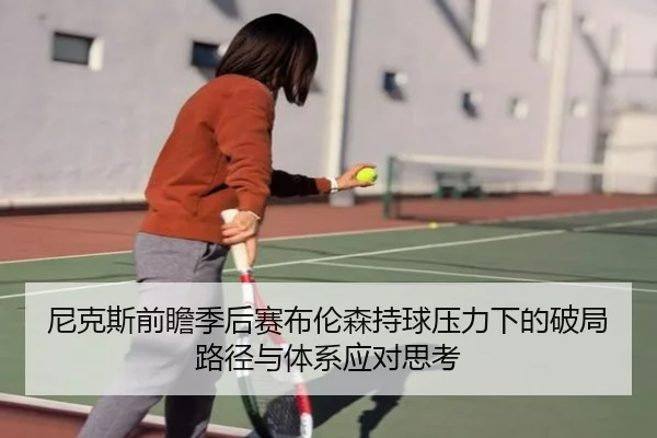 尼克斯前瞻季后赛布伦森持球压力下的破局路径与体系应对思考