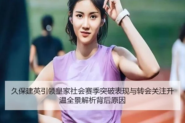 久保建英引领皇家社会赛季突破表现与转会关注升温全景解析背后原因