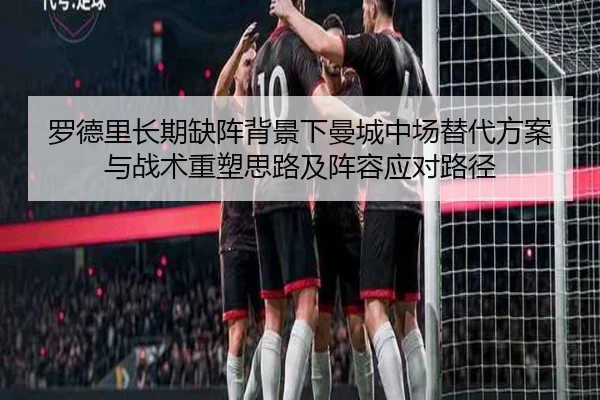 罗德里长期缺阵背景下曼城中场替代方案与战术重塑思路及阵容应对路径