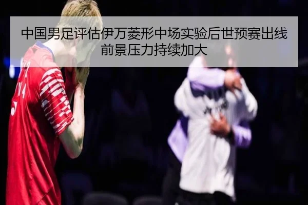 中国男足评估伊万菱形中场实验后世预赛出线前景压力持续加大